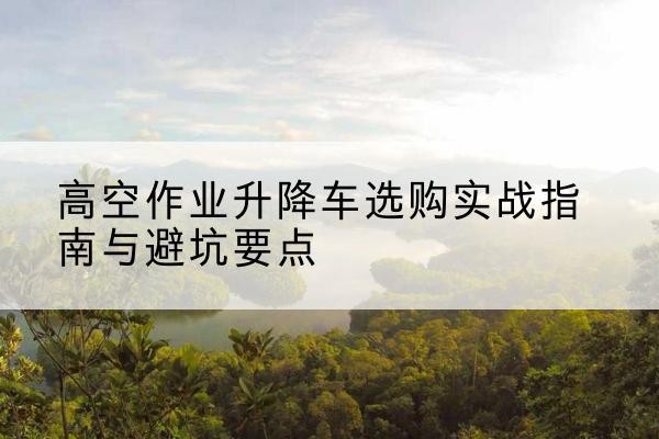 安定升降车怎么选-高空作业升降车选购实战指南与避坑要点