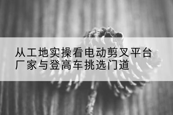 安定电动剪叉升降平台厂家-从工地实操看电动剪叉平台厂家与登高车挑选门道