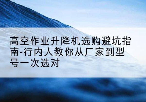 安定升降平台厂家-高空作业升降机选购避坑指南-行内人教你从厂家到型号一次选对