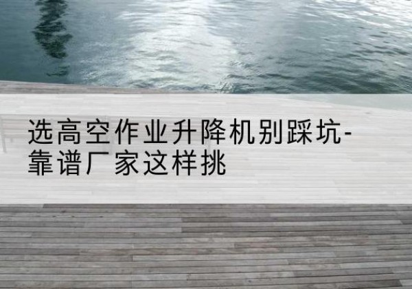 安定剪叉式升降机厂家-选高空作业升降机别踩坑-靠谱厂家这样挑
