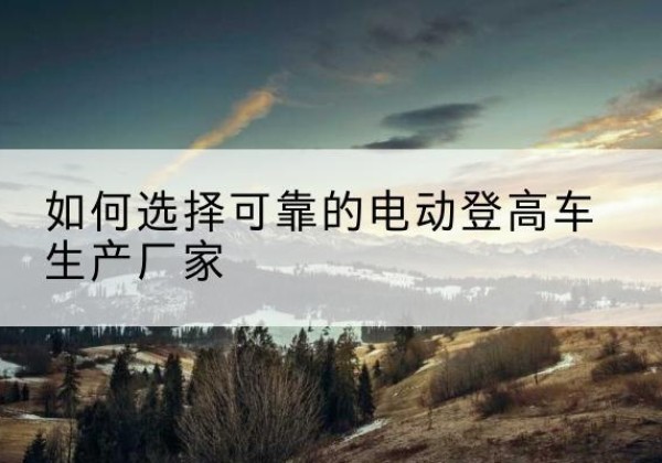 安定电动登高车厂家-如何选择可靠的电动登高车生产厂家