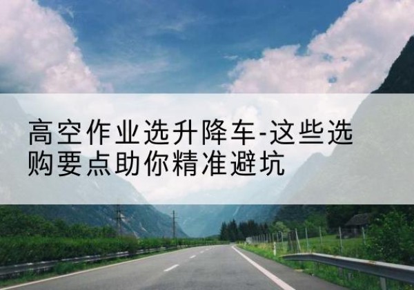 安定升降车厂家-高空作业选升降车-这些选购要点助你*避坑