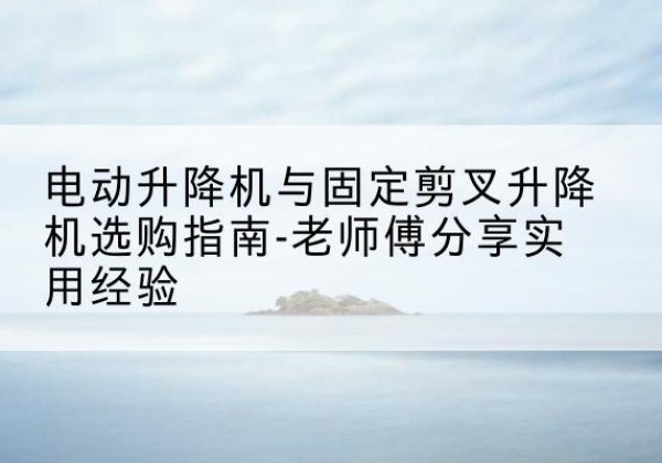 安定电动升降机怎么选-电动升降机与固定剪叉升降机选购指南-老师傅分享实用经验