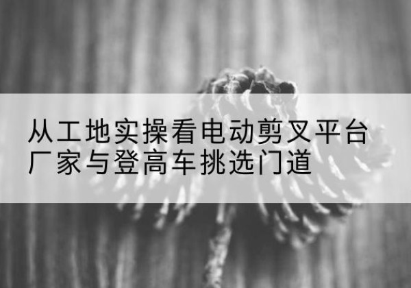 安定电动剪叉升降平台厂家-从工地实操看电动剪叉平台厂家与登高车挑选门道