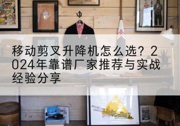 安定升降平台厂家推荐-移动剪叉升降机怎么选？2024年靠谱厂家推荐与实战经验分享